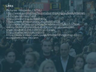Links
• Pictures: Wikipedia / NTNU
• http://www.goldmansachs.com/our-thinking/outlook/internet-
of-things/iot-report.pdf
• http://envisioning.io/readiness/
• https://www.amazon.com/oc/dash-button
• http://www.forbes.com/sites/teradata/2015/03/13/how-
disney-fedex-create-value-at-the-corner-of-customer-
experience-and-the-internet-of-things/
• http://enchantedobjects.com
• https://www.linkedin.com/pulse/internet-things-map-iot-
ecosystem-chris-mccann
 