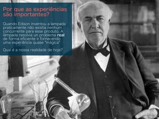 Source: Wikipedia
Por que as experiências
são importantes?
Quando Edison inventou a lampada
praticamente não existia nenhum
concorrente para esse produto. A
lâmpada resolvia un problema real
de forma eﬁciente e fornecendo
uma experiência quase "mágica"
Qual é a nossa realidade de hoje?
 