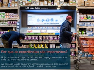 Por que as experiências são importantes?
Hoje cada marca briga por um pequeno espaço num mercado
cada vez mais saturado de ofertas.
As pessoas já não compram somente pela marca. Eles comprar
pela experiência de utilização do produto ou serviço.
 