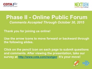 Net
Phase II - Online Public Forum
Comments Accepted Through October 30, 2015
Thank you for joining us online!
Use the arrow icons to move forward or backward through
the following slides.
Click on the pencil icon on each page to submit questions
and comments. After viewing the presentation, take our
survey at http://www.cota.com/nextgen. It’s your move!
 