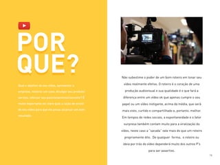 POR
QUE? Não subestime o poder de um bom roteiro em tonar seu
vídeo realmente efetivo. O roteiro é o coração de uma
produção audiovisual e sua qualidade é o que fará a
diferença entre um vídeo ok que apenas cumpre o seu
papel ou um vídeo instigante, acima da média, que será
mais visto, curtido e compartilhado e, portanto, melhor.
Em tempos de redes sociais, a espontaneidade e o fator
surpresa também contam muito para a viralização do
vídeo, neste caso a “sacada” vale mais do que um roteiro
propriamente dito. De qualquer forma, o roteiro ou
ideia por trás do vídeo dependerá muito dos outros P’s
para ser assertivo.
POR
QUE?
Qual o objetivo do seu vídeo, apresentar a
empresa, mostrar um case, divulgar seu produto/
serviço, reforçar seu posicionamento/conceito? É
muito importante ter claro qual a razão de existir
do seu vídeo para que ele possa alcançar um bom
resultado.
16
 