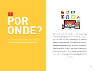 POR
ONDE? Não adianta muito criar um vídeo se você não o divulga
(entenda-se divulgar por investir em mídia). A não ser
que o seu vídeo seja exclusivamente para um evento ou
para sua equipe de vendas usar em reuniões, uma es-
tratégia de divulgação é parte decisiva do seu sucesso.
Saber de antemão os canais que serão utilizados pode
influenciar no formato e na duração do seu vídeo. Assim
como saber a verba disponível para divulgação definirá
os canais.
POR
ONDE?
Em meio a tantas opções, definir os canais de divulgação
por onde seu vídeo será divulgado é fundamental.
18
 
