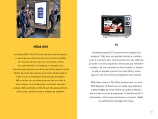 MÍDIA OOH
As mídias OOH (Out Of Home) são ideais para impactar
as pessoas que estão fora de casa durante atividades
corriqueiras do dia a dia como no ônibus, metrô,
no supermercado, no shopping, no elevador, etc.
Normalmente elas são uma forma de distração bem-vinda
dentro da rotina das pessoas e precisam brigar cada vez
mais com os smartphones pela atenção do público.
Na hora de criar um vídeo para este tipo de mídia é
preciso levar em consideração o momento em que a
pessoa está assistindo e o fato de que não possuem som,
precisando ser bem visuais e simples de entender.
TV
Não tenha medo da TV a ponto de nem cogitar uma
proposta. Tudo bem, nos grandes centros e capitais o
custo é realmente alto, mas de acordo com seu público é
possível escolher programas e emissoras que viabilizem
um plano. Se sua empresa tem forte atuação no interior
ou até em capitais menores fica mais fácil, é viável
aparecer até nos horários e programas mais nobres.
Além disso, temos a TV a Cabo, presente em cerca de
30% dos lares no Brasil, por um custo mais acessível
e possibilidade de filtrar melhor seu público devido à
diversidade de canais e programas. Os benefícios da TV
todos sabem, além do grande alcance, um ganho rápido
em conhecimento/imagem de marca.
21
 
