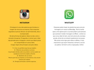 INSTAGRAM
O Instagram é uma rede poderosa para fortalecer a
imagem de marca da sua empresa. Para conquistar
seguidores é preciso oferecer um perfil divertido, ativo e
recompensador.
Há várias formas de explorar vídeos na rede, como a
duração é de apenas 15 segundos, é comum que o vídeo
seja pensado para o Instagram, mesmo que depois possa
ser compartilhado em outras redes.
A seguir alguns dos principais usos para vídeos:
1 – Criar um portfólio visual do seu trabalho.
2 – FAQs dos seus produtos e serviços
As principais dúvidas sobre seu produto e serviço podem ser
sanadas de uma forma rápida e eficiente.
3 – Bastidores da sua marca
Mostre quem faz sua empresa, os funcionários o dia a dia do
ambiente de trabalho
4 - Divulgar promoções e eventos especiais
WHATSAPP
Empresas podem dispor de plataformas para envio de
mensagens em massa via WhatsApp. Nunca mande
spam, envie apenas para a sua base própria, para pessoas
que aceitaram receber mensagens no Whats. Lembre-se
que se seu vídeo for bom, você nem precisa de uma base
grande, afinal ele se viralizará rapidamente nos grupos.
Não existe muita regra para vídeos no Whats, o mais
importante é que sejam relevantes e tenham a cara do
seu público. Se forem curtos e engraçados, melhor.
23
 