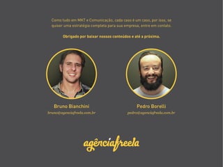 bruno@agenciafreela.com.br pedro@agenciafreela.com.br
Bruno Bianchini Pedro Borelli
Como tudo em MKT e Comunicação, cada caso é um caso, por isso, se
quiser uma estratégia completa para sua empresa, entre em contato.
Obrigado por baixar nossos conteúdos e até a próxima.
 
