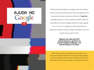 Vídeos institucionais ajudam a conseguir muito mais clientes,
ao fazer com que seu site tenha mais chances de aparecer entre
os primeiros colocados nas buscas da internet. O algoritmo
do Google favorece um mix de conteúdo e também o tempo de
permanência do usuário na página, fazendo com que, segundo
a Forrester Research, páginas com vídeo sejam 53% mais
propensas a aparecer na primeira página do Google e com que a
taxa de cliques seja 41% maior.
Dessa maneira, além do resultado próprio do vídeo, ele irá
potencializar bastante todas outras ações de marketing digital,
gerando resultados superiores para a empresa. Fique atento,
pois há diferentes formas de divulgar sua produção audiovisual.
AJUDA NO
Páginas com vídeo são 53%
mais propensas a aparecer na
primeira página do Google, com
taxa de cliques 41% maior.
14
 