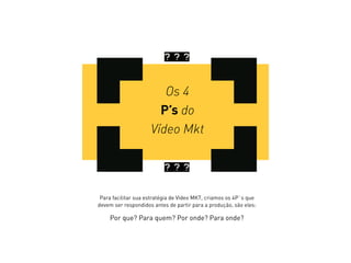 Os 4
P’s do
Vídeo Mkt
? ? ?
? ? ?
Para facilitar sua estratégia de Vídeo MKT, criamos os 4P`s que
devem ser respondidos antes de partir para a produção, são eles:
Por que? Para quem? Por onde? Para onde?
 