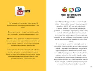 • No Youtube é mais comum que vídeos com até 30
segundos tenham melhor performance, mas não é uma
regra.
• É importante chamar a atenção logo no início do vídeo
para que o usuário tenha curiosidade de assistir mais.
• Faça sua marca aparecer ou ser mencionada no início
(a não ser que seu vídeo seja muito bom e você confie que
muitas pessoas irão assistir até o fim) para que, caso a
pessoa pule, pelo menos já seja impactada.
• Utilize palavras-chave relevantes na hora de cadastrar
seu vídeo pois, assim como os links patrocinados do
Google, os vídeos do Youtube aparecem em melhor posição
conforme um ranking que considera aspectos como
qualidade, relevância, palavras-chave, etc.
REDES DE DISTRIBUIÇÃO
DE VÍDEOS
Há milhões de vídeos que circulam na internet fora do
YouTube e são conteúdos de autoria dos próprios portais
como Terra, Uol, R7, SBT, sites de grandes jornais
e revistas, blogs, etc. Estes sites são chamados de
publishers e a empresa que negocia espaço nestes canais
é uma Rede de Distribuição. Existem empresas muito
bem estruturadas que entregam relatórios completos e
resultados tão bom ou às vezes melhores do que o próprio
YouTube (é possível fazer um mix entre YouTube e outros
canais).
Já existe empresa que oferece targeting baseado no
conteúdo do vídeo, com uma ferramenta capaz de escutar
e analisar o vídeo que o usuário escolheu assistir, extrair
as principais palavras-chave dele, classifica-lo dentre
mais de 30 categorias possíveis (homem, mulher, família,
educação, automotivo, etc), concluir se o vídeo da sua
empresa combina com o conteúdo em questão e por fim
decidir se o exibe ou não para o expectador antes (pré-roll)
do vídeo principal . É o máximo que se pode alcançar em
termos de relevância hoje em dia (por enquanto).
DICAS
20
 