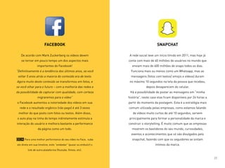FACEBOOK
De acordo com Mark Zuckerberg os vídeos devem
se tornar em pouco tempo um dos aspectos mais
importantes do Facebook!
“Definitivamente é a tendência dos últimos anos, se você
voltar 5 anos atrás a maioria do conteúdo era de texto.
Agora muito deste conteúdo se transformou em fotos, e
se você olhar para o futuro – com a melhoria das redes e
da possibilidade de capturar com qualidade, com certeza
migraremos para o vídeo”
o Facebook aumentou a notoriedade dos vídeos em sua
rede e o resultado orgânico (não pago) é até 3 vezes
melhor do que posts com fotos ou textos. Além disso,
o auto play na linha do tempo indiretamente estimula a
interação do usuário e melhora bastante a performance
da página como um todo.
Dica: Para uma melhor performance do seu vídeo no Face, suba
ele direto em sua timeline, evite “embedar” (puxar ou embutir) o
link de outra plataforma (Youtube, Vimeo, etc).
SNAPCHAT
A rede social teve um início tímido em 2011, mas hoje já
conta com mais de 40 milhões de usuários no mundo que
enviam mais de 600 milhões de snaps todos os dias.
Funciona mais ou menos como um Whatsapp, mas as
mensagens (fotos com textos/ emojis e vídeos) duram
no máximo 10 segundos na tela da pessoa que recebeu,
depois desaparecem do celular.
Há a possibilidade de postar as mensagens em “minha
história”, neste caso elas ficam disponíveis por 24 horas a
partir do momento da postagem. Esta é a estratégia mais
comum utilizada pelas empresas, como estamos falando
de vídeos muito curtos de até 10 segundos, servem
principalmente para formar a personalidade da marca e
construir o storytelling. É muito comum que as empresas
mostrem os bastidores do seu mundo, curiosidades,
eventos e acontecimentos que só são divulgados pelo
snapchat, fazendo com que os seguidores se sintam
íntimos da marca.
22
 