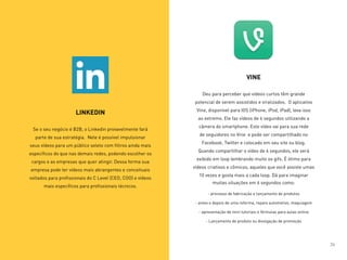 LINKEDIN
Se o seu negócio é B2B, o Linkedin provavelmente fará
parte de sua estratégia. Nele é possível impulsionar
seus vídeos para um público seleto com filtros ainda mais
específicos do que nas demais redes, podendo escolher os
cargos e as empresas que quer atingir. Dessa forma sua
empresa pode ter vídeos mais abrangentes e conceituais
voltados para profissionais do C Level (CEO, COO) e vídeos
mais específicos para profissionais técnicos.
VINE
Deu para perceber que vídeos curtos têm grande
potencial de serem assistidos e viralizados.  O aplicativo
Vine, disponível para IOS (iPhone, iPod, iPad), leva isso
ao extremo. Ele faz vídeos de 6 segundos utilizando a
câmera do smartphone. Este vídeo vai para sua rede
de seguidores no Vine  e pode ser compartilhado no
Facebook, Twitter e colocado em seu site ou blog.
Quando compartilhar o vídeo de 6 segundos, ele será
exibido em loop lembrando muito os gifs. É ótimo para
vídeos criativos e cômicos, aqueles que você assiste umas
10 vezes e gosta mais a cada loop. Dá para imaginar
muitas situações em 6 segundos como:
- processo de fabricação e lançamento de produtos
- antes e depois de uma reforma, reparo automotivo, maquiagem
- apresentação de mini tutoriais e fórmulas para aulas online
- Lançamento de produto ou divulgação de promoção
24
 
