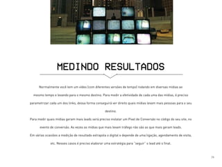 Normalmente você tem um vídeo (com diferentes versões de tempo) rodando em diversas mídias ao
mesmo tempo e levando para o mesmo destino. Para medir a efetividade de cada uma das mídias, é preciso
parametrizar cada um dos links, dessa forma conseguirá ver direito quais mídias levam mais pessoas para o seu
destino.
Para medir quais mídias geram mais leads será preciso instalar um Pixel de Conversão no código do seu site, no
evento de conversão. As vezes as mídias que mais levam tráfego não são as que mais geram leads.
Em várias ocasiões a medição de resultado extrapola o digital e depende de uma ligação, agendamento de visita,
etc. Nesses casos é preciso elaborar uma estratégia para “seguir” o lead até o final.
MEDINDO RESULTADOS
26
 