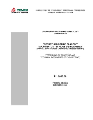 SUBDIRECCION DE TECNOLOGIA Y DESARROLLO PROFESIONAL
UNIDAD DE NORMATIVIDAD TECNICA
LINEAMIENTOS PARA TEMAS GENERALES Y
TERMINOLOGIA
ESTRUCTURACION DE PLANOS Y
DOCUMENTOS TECNICOS DE INGENIERIA
(CANCELA Y SUSTITUYE EL LINEAMIENTO P.1.000.06:1998 ANT)
P.1.0000.06
PRIMERA EDICION
DICIEMBRE, 2000
(PATTERNING OF DRAWINGS AND
TECHNICAL DOCUMENTS OF ENGINEERING)
 