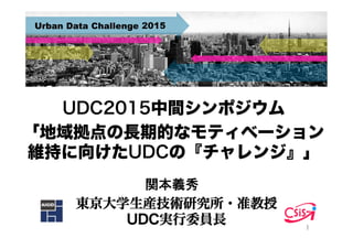 UDC2015中間シンポジウム
「地域拠点の長期的なモティベーション
維持に向けたUDCの『チャレンジ』」
東京大学生産技術研究所・准教授
UDC実行委員長 1	
関本義秀	
 