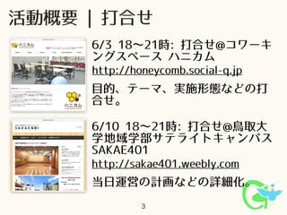 当日運営の計画などの詳細化。
3
6/3 18∼21時: 打合せ@コワーキ
ングスペース ハニカム
活動概要 | 打合せ
6/10 18∼21時: 打合せ@鳥取大
学地域学部サテライトキャンパス
SAKAE401
http://sakae401.weebly.com
http://honeycomb.social-q.jp
目的、テーマ、実施形態などの打
合せ。
 