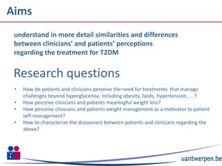 Aims
30-10-2015 2
understand in more detail similarities and differences
between clinicians’ and patients’ perceptions
regarding the treatment for T2DM
Research questions
• How do patients and clinicians perceive the need for treatments that manage
challenges beyond hyperglycemia, including obesity, lipids, hypertension, … ?
• How perceive clinicians and patients meaningful weight loss?
• How perceive clinicians and patients weight management as a motivator to patient
self-management?
• How to characterize the disconnect between patients and clinicians regarding the
above?
 