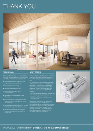 PROPOSALS FOR 53-55 FRITH STREET AND 8-10 BATEMAN STREET
THANK YOU
THANK YOU
Thank you for attending our public exhibition.
We hope that you have found this information
useful. To summarise, our proposals will:
•	Improve the retail and restaurant units
at ground and basement levels
•	Improve the street frontage
•	Refurbish the residential units
•	Provide flexible modern office
accommodation
•	Rationalise the roof level with a new
office floor
•	Be considerate of existing tenants who
may remain in the building whilst works
are carried out
•	Introduce operational protocols for the new
restaurant to help respect local amenity
•	Introduce a coordinated servicing and
management regime for all tenants to
comply with
NEXT STEPS
Benesco Charity Ltd will shortly be submitting
a planning application to Westminster City
Council to seek permission to redevelop the
site.
It is important that we understand the views
of the local community, we would therefore
be grateful if you could fill in our feedback
form to let us know your thoughts on the
proposals. The form can be left with staff,
or sent to us later using the FREEPOST
address.
If you have any further questions or would like
more information, please contact us at:
E	55frithstreet@fourcommunications.com
T	020 3697 4294
Westminster City Council will also consult
residents, businesses and the local
community as part of the application process.
Westminster’s officers will collate all feedback
received to form part of its report to the
planning committee – any feedback given
here will be passed to Westminster City
Council as part of the application.
PROPOSED ROOF EXTENSION INTERIOR
PROPOSED ROOF FORM
 