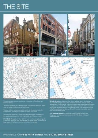 PROPOSALS FOR 53-55 FRITH STREET AND 8-10 BATEMAN STREET
THE SITE
The site occupies a corner position on the junction of Frith Street and
Bateman Street.
The site is located in the Central Activities Zone and the West End Stress
Area, as well as the Soho Conservation Area.
This part of Soho is characterised by a rich mix of uses that cater for
entertainment and a high proportion of creative businesses.
The site today is the result of the gradual amalgamation and infilling of
the rear space between the three main buildings of the corner site.
51-54 Frith Street, built in the 19th Century, is a five-storey building with
a restaurant at ground floor, and offices in the upper floors. The building is
large-scale, with a flat and pitched roof behind the parapet.
55 Frith Street is a mixed-use, four-storey building, and is identified as
an unlisted building of merit, which has been taken into account during the
development of this scheme. The building is a smaller-scale brick building with
many decorative details. The roof is a prominent gable and slated mansard
with dormer windows returning into Bateman Street. The existing entrances
to the flats are located on Bateman Street. There is a retail café at ground
floor with residential above.
8-10 Bateman Street is a four-storey building mostly in office use.
The ground floor has been combined with 55 Frith Street and is part
of the retail café.
EXISTING VIEW OF 55 FRITH STREET
SOHO CONSERVATION AREA MAP MAP SHOWING LISTED BUILDINGS NEARBY
EXISTING VIEW OF 8-10 BATEMAN STREETEXISTING VIEW OF 51-54 FRITH STREET
 