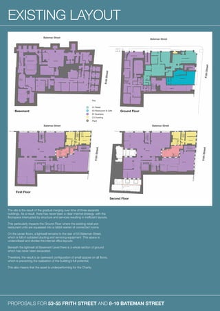 PROPOSALS FOR 53-55 FRITH STREET AND 8-10 BATEMAN STREET
EXISTING LAYOUT
The site is the result of the gradual merging over time of three separate
buildings. As a result, there has never been a clear internal strategy, with the
floorspace interrupted by structure and services resulting in inefficient layouts.
This particularly impacts the Ground Floor where the existing retail and
restaurant units are squeezed into a rabbit warren of connected rooms.
On the upper floors, a lightwell remains to the rear of 55 Bateman Street,
which is full of outdated ducting and servicing equipment. This space is
underutilised and divides the internal office layouts.
Beneath the lightwell at Basement Level there is a whole section of ground
which has never been excavated.
Therefore, the result is an awkward configuration of small spaces on all floors,
which is preventing the realisation of the building’s full potential.
This also means that the asset is underperforming for the Charity.
Basement
First Floor
Second Floor
Ground Floor
 