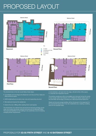 PROPOSALS FOR 53-55 FRITH STREET AND 8-10 BATEMAN STREET
PROPOSED LAYOUT
The refurbishment of the site would follow these steps:
•	Consolidate and reconfigure the Basement and Ground Floor retail and
office entrance space
•	 Infill the lightwell and provide a new core and supporting structure
•	 Remodel and improve the residences
•	 Extend the roof, infilling within existing Roof Level spaces
The introduction of a rational new structural and servicing strategy would
mean any surplus structures could be removed and the lightwell infilled.
This improves flexibility for the building to be subdivided, accommodating
changing tenant requirements.
A roof extension, set back from the edge, will add further office space
in a discreet and respectful manner.
The existing residences will be remodelled and improved during the works.
A new access within the footprint of 8-10 Bateman Street means each of
the three flats will be larger, providing two well-proportioned bedrooms.
Waste and bicycle storage facilities will be introduced in the basement for
the commercial space and in the new residential core, creating a building
that is fit for purpose today.
Basement
First Floor
Second Floor
Ground Floor
 