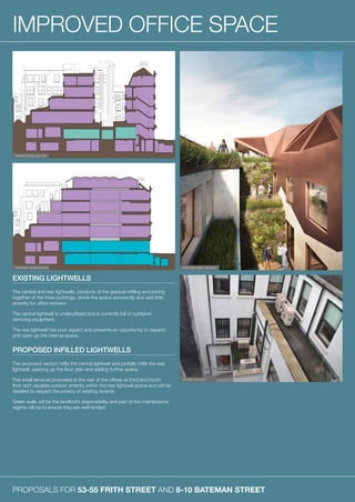 PROPOSALS FOR 53-55 FRITH STREET AND 8-10 BATEMAN STREET
IMPROVED OFFICE SPACE
EXISTING LIGHTWELLS
The central and rear lightwells, products of the gradual infilling and joining
together of the three buildings, divide the space awkwardly and add little
amenity for office workers.
The central lightwell is underutilised and is currently full of outdated
servicing equipment.
The rear lightwell has poor aspect and presents an opportunity to expand
and open up the internal space.
PROPOSED INFILLED LIGHTWELLS
The proposed section infills the central lightwell and partially infills the rear
lightwell, opening up the floor plan and adding further space.
The small terraces proposed at the rear of the offices at third and fourth
floor add valuable outdoor amenity within the rear lightwell space and will be
detailed to respect the privacy of existing tenants.
Green walls will be the landlord’s responsibility and part of the maintenance
regime will be to ensure they are well tended.
EXISTING CROSS SECTION
PROPOSED CROSS SECTION PROPOSED REAR LIGHTWELL
EXISTING LIGHTWELL
 