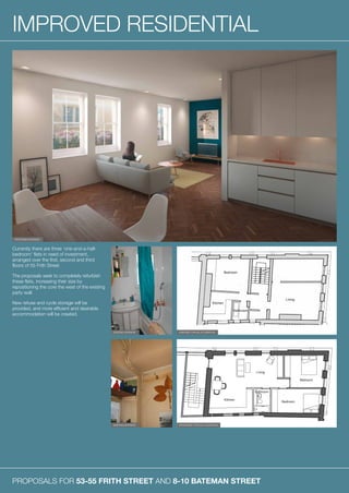 PROPOSALS FOR 53-55 FRITH STREET AND 8-10 BATEMAN STREET
IMPROVED RESIDENTIAL
Currently there are three ‘one-and-a-half-
bedroom’ flats in need of investment,
arranged over the first, second and third
floors of 55 Frith Street.
The proposals seek to completely refurbish
these flats, increasing their size by
repositioning the core the west of the existing
party wall.
New refuse and cycle storage will be
provided, and more efficient and desirable
accommodation will be created.
PROPOSED INTERIOR
EXISTING TYPICAL FLOORPLANEXISTING INTERIOR
EXISTING INTERIOR PROPOSED TYPICAL FLOORPLAN
 
