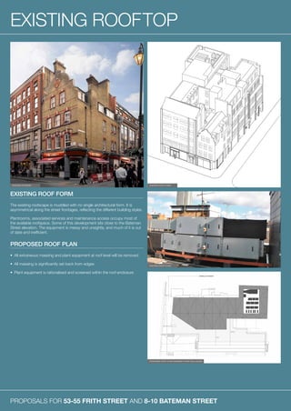 PROPOSALS FOR 53-55 FRITH STREET AND 8-10 BATEMAN STREET
EXISTING ROOFTOP
EXISTING ROOF FORM
The existing roofscape is muddled with no single architectural form. It is
asymmetrical along the street frontages, reflecting the different building styles.
Plantrooms, associated services and maintenance access occupy most of
the available roofspace. Some of this development sits close to the Bateman
Street elevation. The equipment is messy and unsightly, and much of it is out
of date and inefficient.
PROPOSED ROOF PLAN
•	 All extraneous massing and plant equipment at roof level will be removed
•	 All massing is significantly set back from edges
•	 Plant equipment is rationalised and screened within the roof enclosure
EXISTING EXTERIOR EXISTING ROOF FORM
EXISTING ROOF PLANT
PROPOSED ROOF PLAN SHOWING PLANT ENCLOSURE
 