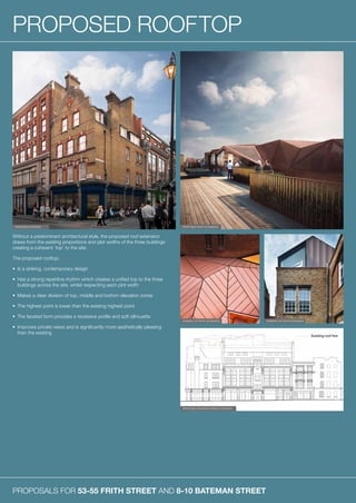 PROPOSALS FOR 53-55 FRITH STREET AND 8-10 BATEMAN STREET
PROPOSED ROOFTOP
Without a predominant architectural style, the proposed roof extension
draws from the existing proportions and plot widths of the three buildings
creating a coherent ‘top’ to the site.
The proposed rooftop:
•	 Is a striking, contemporary design
•	Has a strong repetitive rhythm which creates a unified top to the three
buildings across the site, whilst respecting each plot width
•	 Makes a clear division of top, middle and bottom elevation zones
•	 The highest point is lower than the existing highest point
•	 The faceted form provides a recessive profile and soft silhouette
•	Improves private views and is significantly more aesthetically pleasing
than the existing
PROPOSED EXTERIOR
EXAMPLE OF ROOF EXTENSION
PROPOSED BATEMAN STREET ELEVATION
EXAMPLE OF ROOF EXTENSION
PROPOSED ROOF EXTENSION
 