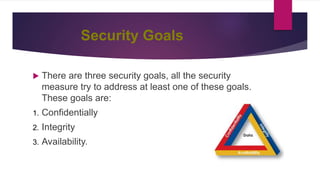 Security Goals
 There are three security goals, all the security
measure try to address at least one of these goals.
These goals are:
1. Confidentially
2. Integrity
3. Availability.
 