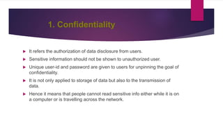 1. Confidentiality
 It refers the authorization of data disclosure from users.
 Sensitive information should not be shown to unauthorized user.
 Unique user-id and password are given to users for unpinning the goal of
confidentiality.
 It is not only applied to storage of data but also to the transmission of
data.
 Hence it means that people cannot read sensitive info either while it is on
a computer or is travelling across the network.
 