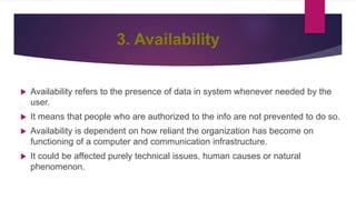 3. Availability
 Availability refers to the presence of data in system whenever needed by the
user.
 It means that people who are authorized to the info are not prevented to do so.
 Availability is dependent on how reliant the organization has become on
functioning of a computer and communication infrastructure.
 It could be affected purely technical issues, human causes or natural
phenomenon.
 