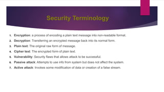 Security Terminology
1. Encryption: a process of encoding a plain text message into non-readable format.
2. Decryption: Transferring an encrypted message back into its normal form.
3. Plain text: The original raw form of message.
4. Cipher text: The encrypted form of plain text.
5. Vulnerability: Security flaws that allows attack to be successful.
6. Passive attack: Attempts to use info from system but does not affect the system.
7. Active attack: Invokes some modification of data or creation of a false stream.
 