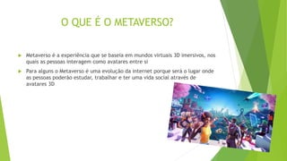 O QUE É O METAVERSO?
 Metaverso é a experiência que se baseia em mundos virtuais 3D imersivos, nos
quais as pessoas interagem como avatares entre si
 Para alguns o Metaverso é uma evolução da internet porque será o lugar onde
as pessoas poderão estudar, trabalhar e ter uma vida social através de
avatares 3D
 