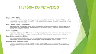 HISTÓRIA DO METAVERSO
Origens (1970s-1980s):
O termo "metaverso" foi cunhado por Neal Stephenson no romance de ficção científica "Snow Crash" em 1992, mas as ideias
relacionadas ao conceito remontam aos anos 1970 e 1980. Muitos creditam os jogos de computador e as narrativas de ficção
científica como influências iniciais.
MUDs e Mundos Virtuais (1980s-1990s):
Os MUDs (Multi-User Dungeons) e os mundos virtuais, como o Habitat, proporcionaram algumas das primeiras experiências
compartilhadas online. Esses ambientes, embora rudimentares em comparação com os metaversos modernos, permitiam a
interação entre usuários em tempo real.
Second Life (2003):
O lançamento de Second Life em 2003 marcou um grande passo no desenvolvimento do metaverso. Second Life oferecia aos
usuários a capacidade de criar e interagir em um ambiente virtual tridimensional, com uma economia virtual própria.
Expansão dos Jogos Online (2000s):
Jogos online massivamente multiplayer, como World of Warcraft, começaram a incorporar elementos de metaverso,
proporcionando ambientes compartilhados e persistentes para milhões de jogadores em todo o mundo.
Realidade Virtual Renovada (2010s):
O interesse renovado em tecnologias de realidade virtual na década de 2010 trouxe uma nova onda de inovação para o
metaverso. Empresas como Oculus (adquirida pelo Facebook) e HTC desenvolveram dispositivos de RV mais acessíveis e
avançados.
 