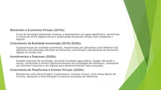 Blockchain e Economias Virtuais (2010s):
O uso de tecnologia blockchain começou a desempenhar um papel significativo, permitindo
a criação de ativos digitais únicos e sustentando economias virtuais mais complexas e
seguras.
Crescimento da Realidade Aumentada (2010s-2020s):
A popularização da realidade aumentada, impulsionada por aplicativos como Pokémon GO,
adicionou uma dimensão adicional ao metaverso, permitindo a sobreposição de elementos
digitais no mundo real.
Investimentos e Empresas (2020s):
Grandes empresas de tecnologia, incluindo Facebook (agora Meta), Google, Microsoft e
outras, começaram a investir significativamente em tecnologias de metaverso, sinalizando
um interesse crescente e um impulso para desenvolvimentos mais avançados.
Crescimento de Plataformas e Eventos Virtuais (2020s):
Plataformas como Decentraland, Cryptovoxels e eventos virtuais, como shows dentro de
Fortnite, destacam a diversificação e crescente aceitação do metaverso.
 