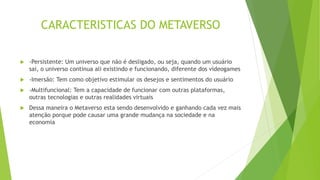 CARACTERISTICAS DO METAVERSO
 -Persistente: Um universo que não é desligado, ou seja, quando um usuário
sai, o universo continua ali existindo e funcionando, diferente dos videogames
 -Imersão: Tem como objetivo estimular os desejos e sentimentos do usuário
 -Multifuncional: Tem a capacidade de funcionar com outras plataformas,
outras tecnologias e outras realidades virtuais
 Dessa maneira o Metaverso esta sendo desenvolvido e ganhando cada vez mais
atenção porque pode causar uma grande mudança na sociedade e na
economia
 