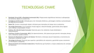 TECNOLOGIAS CHAVE
 Realidade Virtual (RV) e Realidade Aumentada (RA): Proporcionam experiências imersivas e sobreposição
de elementos digitais no mundo real.
 Inteligência Artificial (IA): Utilizada para criar interações dinâmicas, personagens realistas e personalização
da experiência do usuário.
 Redes 5G: Fornece comunicação rápida e eficiente para interações em tempo real no metaverso.
 Tecnologia Blockchain: Cria economias virtuais seguras e descentralizadas, gerenciando ativos digitais
como moedas e propriedades virtuais.
 Gráficos 3D e Renderização Avançada: Essenciais para criar ambientes visuais detalhados e
impressionantes.
 Interfaces Cérebro-Computador (BCI): Em desenvolvimento, têm potencial para permitir interações diretas
com o metaverso usando a mente.
 Sensores de Movimento e Captura de Gestos: Permitem a interação natural traduzindo os movimentos do
corpo para o ambiente virtual.
 Tecnologia de Nuvem: Essencial para suportar a persistência do metaverso, garantindo acesso consistente
às informações e ambientes.
 Desenvolvimento de Conteúdo Colaborativo: Plataformas que facilitam a criação colaborativa de conteúdo
no metaverso.
 