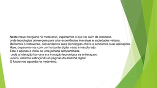Neste breve mergulho no metaverso, exploramos o que vai além da realidade,
onde tecnologias convergem para criar experiências imersivas e sociedades virtuais.
Definimos o metaverso, desvendamos suas tecnologias-chave e sondamos suas aplicações.
Hoje, deparamo-nos com um horizonte digital vasto e inexplorado.
Este é apenas o início de uma jornada compartilhada,
onde a interação humana e a inovação tecnológica se entrelaçam.
Juntos, estamos esboçando as páginas do amanhã digital.
O futuro nos aguarda no metaverso.
 