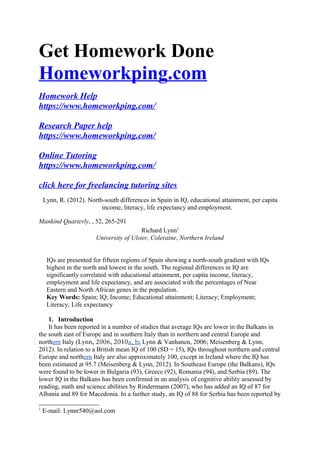 Get Homework Done
Homeworkping.com
Homework Help
https://www.homeworkping.com/
Research Paper help
https://www.homeworkping.com/
Online Tutoring
https://www.homeworkping.com/
click here for freelancing tutoring sites
Lynn, R. (2012). North-south differences in Spain in IQ, educational attainment, per capita
income, literacy, life expectancy and employment.
Mankind Quarterly, , 52, 265-291
Richard Lynn1
University of Ulster, Coleraine, Northern Ireland
IQs are presented for fifteen regions of Spain showing a north-south gradient with IQs
highest in the north and lowest in the south. The regional differences in IQ are
significantly correlated with educational attainment, per capita income, literacy,
employment and life expectancy, and are associated with the percentages of Near
Eastern and North African genes in the population.
Key Words: Spain; IQ; Income; Educational attainment; Literacy; Employment;
Literacy; Life expectancy
1. Introduction
It has been reported in a number of studies that average IQs are lower in the Balkans in
the south east of Europe and in southern Italy than in northern and central Europe and
northern Italy (Lynn, 2006, 2010a, b; Lynn & Vanhanen, 2006; Meisenberg & Lynn,
2012). In relation to a British mean IQ of 100 (SD = 15), IQs throughout northern and central
Europe and northern Italy are also approximately 100, except in Ireland where the IQ has
been estimated at 95.7 (Meisenberg & Lynn, 2012). In Southeast Europe (the Balkans), IQs
were found to be lower in Bulgaria (93), Greece (92), Romania (94), and Serbia (89). The
lower IQ in the Balkans has been confirmed in an analysis of cognitive ability assessed by
reading, math and science abilities by Rindermann (2007), who has added an IQ of 87 for
Albania and 89 for Macedonia. In a further study, an IQ of 88 for Serbia has been reported by
1
E-mail: Lynnr540@aol.com
 
