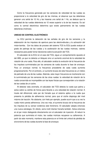 Como la frecuencia generada por los sensores de velocidad de las ruedas es 
proporcional a la velocidad de giro de las mismas, al observar que las delanteras 
generan una señal de 12 Hz y las traseras una señal de 1 Hz, se deduce que la 
velocidad de las ruedas delanteras es 12 veces superior a la de las traseras. Es así 
como la central electrónica determina que existe patinamiento de las ruedas 
delanteras (motrices). 
9 
UNIDAD DE CONTROL ELECTRÓNICO 
La ECU permite la detección de las señales de giro de los sensores y la 
elaboración de los impulsos de apertura para las electroválvulas y la activación del 
motor-bomba. Con los datos de proceso del sistema TCS la ECU puede evaluar el 
grado de patinaje de las ruedas y la aceleración de las ruedas motrices, valores 
necesarios para poder tomar decisiones sobre la actuación del TCS. 
El calculador de la ECU en el caso del TCS, sigue un comportamiento opuesto al 
del ABS, ya que no detecta un bloqueo sino un aumento anormal de la velocidad de 
rotación de una rueda. Para ello, el calculador analiza la evolución de la frecuencia de 
los impulsos suministrados por los sensores de rueda durante la fase de arranque. 
Para un arranque normal, la frecuencia procedente de cada rueda aumenta 
progresivamente. Por el contrario, un aumento brusco de esta frecuencia es un indicio 
de patinado de una de las ruedas. Además, esta mayor frecuencia es incoherente con 
la suministrada por los sensores de las otras ruedas: la velocidad de rotación de la 
rueda concernida es incompatible con las leyes físicas que corresponden a la rotación 
de las ruedas de un coche. 
Al detectar esta anomalía, el calculador del TCS detecta la rueda que patina y 
actúa sobre su estribo de frenos para llevarla a una velocidad de rotación normal. A 
través del diferencial, este par de frenado que el sistema aplica a la rueda que 
presenta la pérdida de adherencia normal, para que el coche disponga del nivel 
máximo de tracción. No obstante, con hielo por ejemplo, puede ocurrir que a su vez la 
rueda motriz pierda adherencia. Una vez más, el aumento brusco de la frecuencia de 
los impulsos de su sensor evidencia este fenómeno. El calculador adopta entonces 
una nueva estrategia. En efecto, sería inútil intentar frenarla también. Actúa entonces 
en el par motor dialogando directamente con el calculador de inyección. Al reducir la 
potencia que suministra el motor, las ruedas motrices recuperan su adherencia. A 
partir de este momento, mantiene esta potencia en el límite del umbral de pérdida de 
sincronismo de las ruedas durante la fase de arranque. 
 