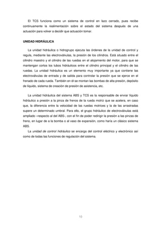 El TCS funciona como un sistema de control en lazo cerrado, pues recibe 
continuamente la realimentación sobre el estado del sistema después de una 
actuación para volver a decidir que actuación tomar. 
10 
UNIDAD HIDRÁULICA 
La unidad hidráulica o hidrogrupo ejecuta las órdenes de la unidad de control y 
regula, mediante las electroválvulas, la presión de los cilindros. Está situado entre el 
cilindro maestro y el cilindro de las ruedas en el alojamiento del motor, para que se 
mantengan cortos los tubos hidráulicos entre el cilindro principal y el cilindro de las 
ruedas. La unidad hidráulica es un elemento muy importante ya que contiene las 
electroválvulas de entrada y de salida para controlar la presión que se ejerce en el 
frenado de cada rueda. También en él se montan las bombas de alta presión, depósito 
de líquido, sistema de creación de presión de asistencia, etc. 
La unidad hidráulica del sistema ABS y TCS es la responsable de enviar líquido 
hidráulico a presión a la pinza de frenos de la rueda motriz que se acelera, en caso 
que, la diferencia entre la velocidad de las ruedas motrices y la de las arrastradas 
supere un determinado umbral. Para ello, el grupo hidráulico de electroválvulas está 
ampliado –respecto al del ABS-, con el fin de poder redirigir la presión a las pinzas de 
freno, en lugar de a la bomba o al vaso de expansión, como haría un clásico sistema 
ABS. 
La unidad de control hidráulico se encarga del control eléctrico y electrónico así 
como de todas las funciones de regulación del sistema. 
 