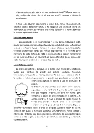 - Normalmente cerrada: sólo se abre en funcionamiento del TCS para comunicar 
alta presión a la válvula principal sin que esta presión pase por la cámara de 
amplificación. 
A fin de poder reducir en todo momento la presión de los frenos, independientemente 
del estado eléctrico de la electroválvula, se ha incorporado una válvula anti-retorno a la 
electroválvula de admisión. La válvula se abre cuando la presión de la bomba de frenos 
es inferior a la presión del estribo. 
12 
Conjunto motor-bomba 
Esta constituido de un motor eléctrico y de una bomba hidráulica de doble 
circuito, controlados eléctricamente por la unidad de control electrónico. La función del 
conjunto es rechazar el líquido de frenos en el curso de la fase de regulación desde los 
bombines a la bomba de frenos. Este rechazo es perceptible por el conductor por el 
movimiento del pedal de freno. El modo de funcionamiento se basa en transformar el 
giro del motor eléctrico en un movimiento de carrera alternativa de dos pistones por 
medio de una pieza excéntrica que arrastra el eje del motor. 
Acumulador de presión 
La presión del sistema se consigue con la bomba en un minuto; pero, si la bomba 
tuviese que mantener la presión del sistema constante, funcionaría 
ininterrumpidamente, por lo que habría problemas. Por otra parte, en caso de fallo de 
la bomba, no habría ninguna reserva de presión que garantizase un frenado de 
emergencia aceptable. Es por ello el uso del acumulador de 
presión. 
Se trata de una esfera dividida en su interior en dos cámaras 
separadas por una membrana de goma. La cámara superior 
tiene gas nitrógeno (70 bares), que sirve de  muelle  para 
compensar la bajada de presión creada por el sistema. A la 
cámara inferior se le lleva la entrada de líquido. Cuando la 
bomba crea presión, el líquido entra en el acumulador 
comprimiendo el nitrógeno a través de la membrana. El gas se 
comprime y aumenta de presión a la vez que el líquido. Cuando la presión del gas y la 
del líquido son iguales la membrana queda fija. En funcionamiento normal se llega a 
máximos de 180 bares, esta presión la mantiene el sistema de acción del nitrógeno 
cuando la bomba se para. Si se consume presión el gas se expande, y compensa la 
bajada de presión. 
 