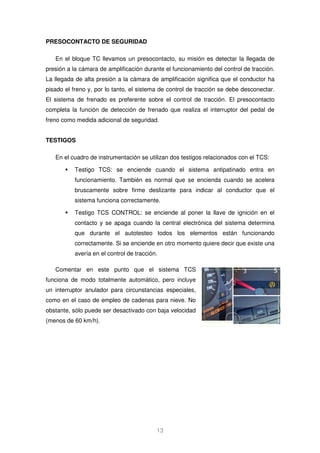 13 
PRESOCONTACTO DE SEGURIDAD 
En el bloque TC llevamos un presocontacto, su misión es detectar la llegada de 
presión a la cámara de amplificación durante el funcionamiento del control de tracción. 
La llegada de alta presión a la cámara de amplificación significa que el conductor ha 
pisado el freno y, por lo tanto, el sistema de control de tracción se debe desconectar. 
El sistema de frenado es preferente sobre el control de tracción. El presocontacto 
completa la función de detección de frenado que realiza el interruptor del pedal de 
freno como medida adicional de seguridad. 
TESTIGOS 
En el cuadro de instrumentación se utilizan dos testigos relacionados con el TCS: 
 Testigo TCS: se enciende cuando el sistema antipatinado entra en 
funcionamiento. También es normal que se encienda cuando se acelera 
bruscamente sobre firme deslizante para indicar al conductor que el 
sistema funciona correctamente. 
 Testigo TCS CONTROL: se enciende al poner la llave de ignición en el 
contacto y se apaga cuando la central electrónica del sistema determina 
que durante el autotesteo todos los elementos están funcionando 
correctamente. Si se enciende en otro momento quiere decir que existe una 
avería en el control de tracción. 
Comentar en este punto que el sistema TCS 
funciona de modo totalmente automático, pero incluye 
un interruptor anulador para circunstancias especiales, 
como en el caso de empleo de cadenas para nieve. No 
obstante, sólo puede ser desactivado con baja velocidad 
(menos de 60 km/h). 
 