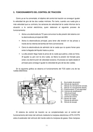 5. FUNCIONAMIENTO DEL CONTROL DE TRACCIÓN 
Como ya se ha comentado, el objetivo del control de tracción es conseguir igualar 
la velocidad de giro de las dos ruedas motrices. Por tanto, cuando una rueda gira a 
más velocidad que su contraria, los sensores de velocidad de la rueda informan de la 
situación a la central electrónica, quien elaborará el siguiente proceso de 
funcionamiento: 
 Activa una electroválvula TC para comunicar la alta presión del sistema con 
14 
A. Acumulador de presión 
(B.) Válvula de regulación 
C. Válvula TC normalmente cerrada 
D. Válvula TC normalmente abierta 
(E.) Presocontacto TC de seguridad 
(G.) Cámara de amplificación 
H. Válvula principal 
(I.) Retorno al depósito 
(J.) Central de control 
(K.) Sensor de rueda 
L. Válvula de admisión 
M. Válvula de escape 
la electroválvula principal del ABS 
 Activa la electroválvula principal, para tener alta tensión en las pinzas a 
través de los retenes de bomba de freno convencional. 
 Cierra la electroválvula de admisión de la rueda que no quiere frenar para 
evitar la llegada del líquido hasta su pinza. 
 La alta presión llega hasta la pinza de la rueda que patina y ésta se frena. 
Al igualar su giro con la otra rueda, se libera la presión de frenado para 
evitar una disminución de velocidad excesiva. El proceso se repite desde el 
principio para conseguir igualar la velocidad de giro de las dos ruedas. 
En la siguiente gráfica se observa el funcionamiento del TCS sobre una de las 
ruedas delanteras: 
El sistema de control de tracción se ve complementado con el control del 
funcionamiento del motor del vehículo mediante la mariposa electrónica o ETS. El ETS 
aísla el acelerador del vehículo del mando sobre la mariposa de gases. Esta mariposa 
 