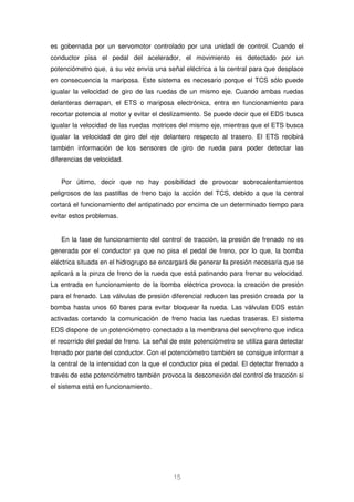 es gobernada por un servomotor controlado por una unidad de control. Cuando el 
conductor pisa el pedal del acelerador, el movimiento es detectado por un 
potenciómetro que, a su vez envía una señal eléctrica a la central para que desplace 
en consecuencia la mariposa. Este sistema es necesario porque el TCS sólo puede 
igualar la velocidad de giro de las ruedas de un mismo eje. Cuando ambas ruedas 
delanteras derrapan, el ETS o mariposa electrónica, entra en funcionamiento para 
recortar potencia al motor y evitar el deslizamiento. Se puede decir que el EDS busca 
igualar la velocidad de las ruedas motrices del mismo eje, mientras que el ETS busca 
igualar la velocidad de giro del eje delantero respecto al trasero. El ETS recibirá 
también información de los sensores de giro de rueda para poder detectar las 
diferencias de velocidad. 
Por último, decir que no hay posibilidad de provocar sobrecalentamientos 
peligrosos de las pastillas de freno bajo la acción del TCS, debido a que la central 
cortará el funcionamiento del antipatinado por encima de un determinado tiempo para 
evitar estos problemas. 
En la fase de funcionamiento del control de tracción, la presión de frenado no es 
generada por el conductor ya que no pisa el pedal de freno, por lo que, la bomba 
eléctrica situada en el hidrogrupo se encargará de generar la presión necesaria que se 
aplicará a la pinza de freno de la rueda que está patinando para frenar su velocidad. 
La entrada en funcionamiento de la bomba eléctrica provoca la creación de presión 
para el frenado. Las válvulas de presión diferencial reducen las presión creada por la 
bomba hasta unos 60 bares para evitar bloquear la rueda. Las válvulas EDS están 
activadas cortando la comunicación de freno hacia las ruedas traseras. El sistema 
EDS dispone de un potenciómetro conectado a la membrana del servofreno que indica 
el recorrido del pedal de freno. La señal de este potenciómetro se utiliza para detectar 
frenado por parte del conductor. Con el potenciómetro también se consigue informar a 
la central de la intensidad con la que el conductor pisa el pedal. El detectar frenado a 
través de este potenciómetro también provoca la desconexión del control de tracción si 
el sistema está en funcionamiento. 
15 
 
