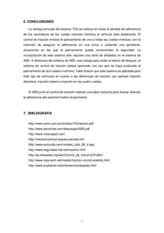17 
6. CONCLUSIONES 
La ventaja principal del sistema TCS se traduce en evitar la pérdida de adherencia 
de los neumáticos de las ruedas motrices mientras el vehículo está acelerando. El 
control de tracción limitará el patinamiento de una o todas las ruedas motrices, con la 
intención de asegurar la adherencia en una curva o subiendo una pendiente, 
situaciones en las que el patinamiento puede comprometer la seguridad. La 
incorporación de este sistema sólo requiere una serie de añadidos en el sistema de 
ABS. A diferencia del sistema de ABS, que trabaja para evitar el efecto de bloqueo, el 
sistema de control de tracción estará operando una vez que se haya producido el 
patinamiento de la/s rueda/s motrices. Cabe aclarar que este sistema es aplicable para 
todo tipo de vehículos en cuanto a las diferencias de tracción, por ejemplo tracción 
delantera, tracción trasera o tracción en las cuatro ruedas. 
El ABS junto al control de tracción realizan una labor conjunta para buscar afianzar 
la adherencia del automóvil sobre el pavimento. 
7. BIBLIOGRAFIA 
http://www.cesvi.com.ar/revistas/r72/traccion.pdf 
http://www.escoches.com/descargas/ABS.pdf 
http://www.motorspain.com 
http://mecanicavirtual.iespana.es/eds.htm 
http://www.autozulia.com/notatec_julio_06_4.asp 
http://www.seguridad-vial.net/traccion.html 
http://es.wikipedia.org/wiki/Control_de_tracci%C3%B3n 
http://www.mpa-tech.net/master/traction-control-stability.html 
http://www.euskalnet.net/jinfante/enciclopedia.html 
® Todos los Derechos Reservados 2008 
