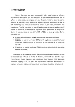 2 
1. INTRODUCCIÓN 
Hoy en día existe una gran preocupación sobre todo lo que se refiere a 
seguridad en el automóvil, por ello la mayoría de los avances tecnológicos, que se 
aplican en este sector, van dirigidos en esta dirección. Entre los objetivos de los 
sistemas de seguridad activa, asegurar la adherencia de los neumáticos al piso en 
todo momento y bajo cualquier condición del terreno es, sin dudas, uno de los más 
importantes. Pero hay momentos en que dicha adherencia se ve amenazada, y es ahí 
cuando la acción de los sistemas de seguridad activa, pendientes de asegurar la 
fijación de los neumáticos al piso (ABS, ESP y TCS), se torna apreciable. Dichos 
momentos son: 
 Al frenar: es cuando actúa el ABS previniendo el bloqueo de las ruedas. 
 Al doblar: es cuando funciona el ESP evitando la pérdida de estabilidad lateral 
que podría desembocar en un trompo o en una pérdida de la trayectoria 
deseada. 
 Al acelerar: es cuando funciona el TCS limitando el patinamiento de las ruedas 
motrices al acelerar. 
Este trabajo se centrará en el sistema que impide la pérdida de adherencia durante 
la aceleración del vehículo: el Control de Tracción, identificado con distintas siglas 
TCS (Traction Control System), ASR (Acelerator Skid Control), EDS (Electronic 
Diferencial Slippery), ETC, TC, ABD, etc. según sea el fabricante del vehículo. Se 
explicará su función, objetivo y funcionamiento a nivel de la electrónica del automóvil. 
 