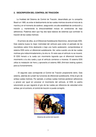 2. DESCRIPCIÓN DEL CONTROL DE TRACCIÓN 
La finalidad del Sistema de Control de Tracción, desarrollado por la compañía 
Bosch en 1985, es evitar el deslizamiento de las ruedas motrices durante el inicio de la 
marcha y en el momento de acelerar, asegurando una alta estabilidad de conducción y 
tracción y, manteniendo la direccionabilidad incluso en condiciones de baja 
adherencia. Podemos decir que hay dos tipos básicos de sistemas que controlan la 
tracción de las ruedas motrices: 
- El primero de ellos, es el Diferencial Autoblocante Electrónico, denominado EDS. 
Este sistema busca la mejor motricidad del vehículo para evitar el patinado de los 
neumáticos sobre firme deslizante o bajo una fuerte aceleración, comportándose el 
sistema EDS como un diferencial autoblocante. Así, actúa cuando una de las ruedas 
motrices gira indiscriminadamente y la otra no. En este caso el vehículo no se moverá. 
El EDS frenará a la rueda con movimiento logrando que el diferencial transmita 
movimiento a la otra rueda y que el vehículo comience a moverse. El sistema EDS 
utiliza la instalación de freno y aprovecha el sistema ABS (Anti-lock braking system) 
para su funcionamiento. 
- El segundo caso corresponde al Control de Tracción propiamente dicho. Este 
sistema, además de cumplir las funciones de diferencial autoblocante, limita el giro de 
ambas ruedas motrices. Por ejemplo, si ambas ruedas motrices perdieran adherencia 
y giraran por igual sin provocar el movimiento del vehículo, el EDS no podría 
solucionarlo ya que regularía el giro de las ruedas por diferencia de velocidad entre 
ambas; por el contrario, el control de tracción si puede corregirlo. 
Sistema de control de tracción 
3 
 
