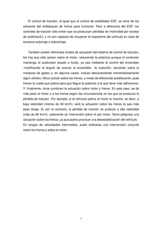 El control de tracción, al igual que el control de estabilidad ESP, se sirve de los 
sensores del antibloqueo de frenos para funcionar. Pero a diferencia del ESP, los 
controles de tracción sólo evitan que se produzcan pérdidas de motricidad por exceso 
de aceleración, y no son capaces de recuperar la trayectoria del vehículo en caso de 
excesivo subviraje o sobreviraje. 
También existen diferentes modos de actuación del sistema de control de tracción, 
los hay que sólo actúan sobre el motor, reduciendo la potencia aunque el conductor 
mantenga el acelerador pisado a fondo, ya sea mediante el control del encendido 
-modificando el ángulo de avance al encendido-, la inyección, actuando sobre la 
mariposa de gases o, en algunos casos, incluso desconectando momentáneamente 
algún cilindro. Otros actúan sobre los frenos, a modo de diferencial autoblocante, pues 
frenan la rueda que patina para que llegue la potencia a la que tiene más adherencia. 
Y, finalmente, otros combinan la actuación sobre motor y frenos. En este caso, se da 
más peso al motor o a los frenos según las circunstancias en las que se produzca la 
pérdida de tracción. Por ejemplo, si el vehículo patina al iniciar la marcha, es decir, a 
baja velocidad (menos de 40 km/h), será la actuación sobre los frenos la que más 
peso tenga. Si, por el contrario, la pérdida de tracción se produce a alta velocidad 
(más de 80 km/h), solamente se intervendrá sobre el par motor. Sería peligrosa una 
actuación sobre los frenos, ya que podría provocar una desestabilización del vehículo. 
En rangos de velocidades intermedias, suele realizarse una intervención conjunta 
sobre los frenos y sobre el motor. 
4 
 