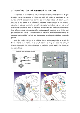 3. OBJETIVO DEL SISTEMA DE CONTROL DE TRACCIÓN 
El diferencial en la transmisión del vehículo se usa para permitir diferencia de giro 
entre las ruedas motrices de un mismo eje. Esto nos beneficia, sobre todo, en las 
curvas, evitando deslizamientos laterales del neumático debido a la tracción, pero 
debido a su concepción no es un sistema apropiado para un reparto de fuerza motriz 
correcto en fase de aceleración sobre firme deslizante, mojado y/o con grava, así 
como sobre caminos de tierra. El diferencial provocaría que la rueda que patina reciba 
toda la fuerza motriz, mientras que a la rueda que puede traccionar se le elimina casi 
por completo esta fuerza. La consecuencia de esto es el deslizamiento de una de las 
ruedas a gran velocidad mientras que la otra rueda, la que puede traccionar, se queda 
parada. 
Si las dos ruedas motrices de un vehículo giran a la misma velocidad, el reparto de 
fuerza motriz es el mismo con lo que, la tracción es muy favorable. Por tanto, el 
objetivo del sistema de control de tracción es conseguir igualar la velocidad de ambas 
ruedas motrices. 
5 
 