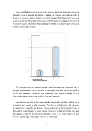 Una posibilidad de funcionamiento de los sistemas de control de tracción, ante una 
situación como la descrita, consistiría en aplicar, de manera controlada, presión al 
freno de la rueda que patina. De este modo, la fuerza para hacerla girar se incrementa 
y, por el efecto del diferencial, también aumenta la fuerza transmitida por el motor a la 
rueda con buena adherencia, hasta conseguir mandar el suficiente par como para 
iniciar la marcha del vehículo. 
Por otra parte, aún con buena adherencia, si se intenta salir con demasiada fuerza, 
es decir, acelerando de manera agresiva el sistema de control de tracción corregirá la 
acción del conductor, impidiendo una aceleración tan brusca a través de una 
intervención sobre el motor, que limitará el par que desarrolla. 
Los sistemas de control de tracción también presentan grandes ventajas en la 
circulación por curvas a alta velocidad. Permiten la estabilización del vehículo, 
principalmente en aquellos con tracción trasera, que tienen tendencia al sobreviraje, al 
comenzar a perder tracción la rueda trasera interior por el aligeramiento de peso que 
se produce. El sistema, en estas circunstancias, reduce el par motor, impidiendo que 
la rueda exterior siga empujando y forzando el sobreviraje. 
6 
 